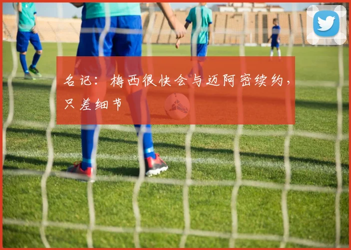 名记：梅西很快会与迈阿密续约，只差细节