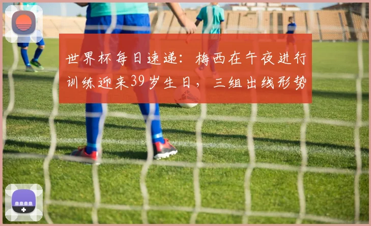 世界杯每日速递：梅西在午夜进行训练迎来39岁生日，三组出线形势仍待揭晓