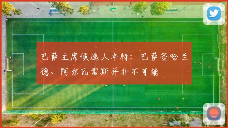 巴萨主席候选人丰特：巴萨签哈兰德、阿尔瓦雷斯并非不可能